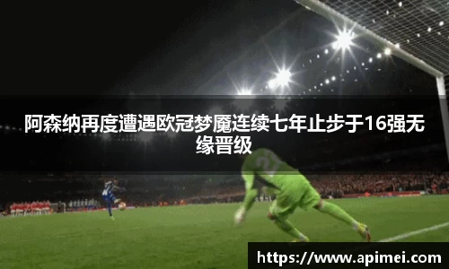 阿森纳再度遭遇欧冠梦魇连续七年止步于16强无缘晋级