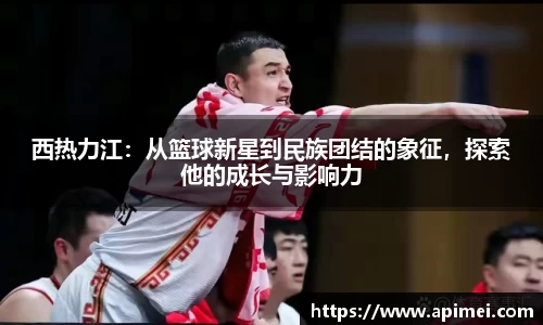 西热力江：从篮球新星到民族团结的象征，探索他的成长与影响力